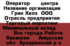 Оператор Call-центра › Название организации ­ Грин Хилз, ООО › Отрасль предприятия ­ Торговый маркетинг › Минимальный оклад ­ 30 000 - Все города Работа » Вакансии   . Амурская обл.,Архаринский р-н